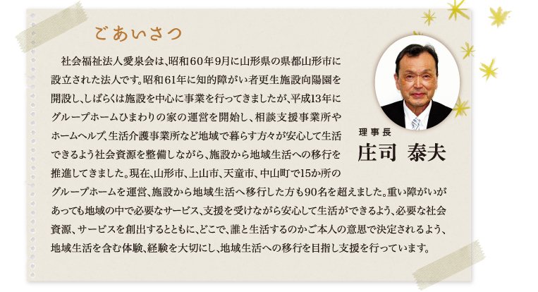 ごあいさつ 理事長 庄司泰夫｜　社会福祉法人愛泉会は、昭和６０年９月に山形県の県都山形市に設立された法人です。昭和６１年に知的障がい者更生施設向陽園を開設し、しばらくは施設を中心に事業を行ってきましたが、平成１３年にグループホームひまわりの家の運営を開始し、相談支援事業所やホームヘルプ、生活介護事業所など地域で暮らす方々が安心して生活できるよう社会資源を整備しながら、施設から地域生活への移行を推進してきました。現在、山形市、上山市、天童市、中山町で15か所のグループホームを運営、施設から地域生活へ移行した方も９０名を超えました。重い障がいがあっても地域の中で必要なサービス、支援を受けながら安心して生活ができるよう、必要な社会資源、サービスを創出するとともに、どこで、誰と生活するのかご本人の意思で決定されるよう、地域生活を含む体験、経験を大切にし、地域生活への移行を目指し支援を行っています。