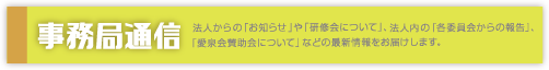 事務局通信｜法人からの「お知らせ」や「研修会について」、法人内の「各委員会からの報告」、「愛泉会賛助会について」などの最新情報をお届けします。