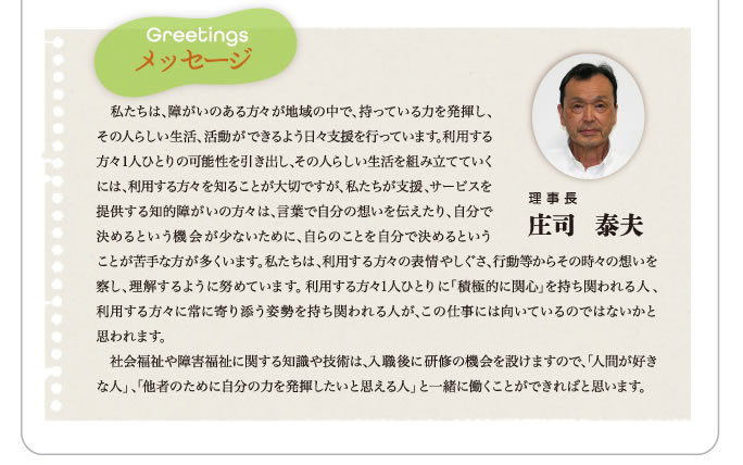 メッセージ｜当法人は障害のある皆さんの地域生活の実現と社会参加を目標としている法人です。求める職員としてまず自分を大切にできる人です。私たち1人ひとりは欠点もある人間ですが、一方で大きな可能性を持つ存在です。日々自分を振り返り、苦手だと思うところも含めて自己受容できる人でありたいと思います。次に私たちの仕事は多くの仲間とチームをつくり仕事に取り組みます。周りの様々なメンバーの弱さを含め仲間を大切にすることが必要です。最後に利用者を大切にすることです。私たちの支援を必要とする利用者はとても感性の豊かな人たちです。そんな利用者から学び続ける人であってほしいと思います。　私たちと共に働いていただける方をお待ちしております。