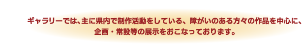 ギャラリーでは、主に県内で制作活動をしている、障がいのある方々の作品を中心に、企画・常設等の展示をおこなっております。
