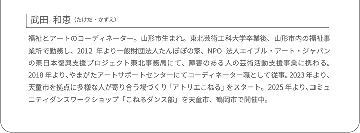 武田  和恵｜ 福祉とアートのコーディネーター。山形市生まれ。東北芸術工科大学卒業後、山形市内の福祉事業所で勤務し、2012年より一般財団法人たんぽぽの家、NPO法人エイブル・アート・ジャパンの東日本復興支援プロジェクト東北事務局にて、障害のある人の芸術活動支援事業に携わる。2018年より、やまがたアートサポートセンターにてコーディネーター職として従事。2023年より、天童市を拠点に多様な人が寄り合う場づくり「アトリエこねる」をスタート。2025年より、コミュニティダンスワークショップ「こねるダンス部」を天童市、鶴岡市で開催中。