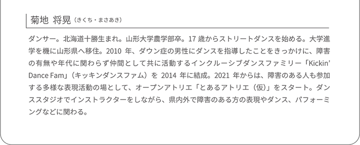 菊地  将晃（きくち・まさあき）ダンサー。北海道十勝生まれ。山形大学農学部卒。17歳からストリートダンスを始める。大学進学を機に山形県へ移住。2010年、ダウン症の男性にダンスを指導したことをきっかけに、障害の有無や年代に関わらず仲間として共に活動するインクルーシブダンスファミリー「Kickin’ Dance Fam」（キッキンダンスファム）を2014年に結成。2021年からは、障害のある人も参加する多様な表現活動の場として、オープンアトリエ「とあるアトリエ（仮）」をスタート。ダンススタジオでインストラクターをしながら、県内外で障害のある方の表現やダンス、パフォーミングなどに関わる。