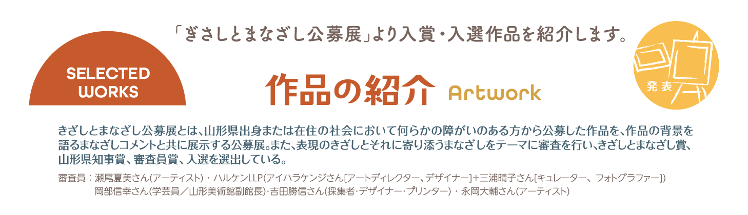 作品の紹介｜「ぎさしとまなざし公募展」より入賞・入選作品を紹介します。きざしとまなざし公募展とは、山形県出身または在住の社会において何らかの障がいのある方から公募した作品を、作品の背景を語るまなざしコメントと共に展示する公募展。また、表現のきざしとそれに寄り添うまなざしをテーマに審査を行い、きざしとまなざし賞、山形県知事賞、審査員賞、入選を選出している。審査員 ： 瀬尾夏美さん(アーティスト) ・ ハルケンLLP(アイハラケンジさん[アートディレクター、デザイナー]＋三浦晴子さん[キュレーター、フォトグラファー]) 岡部信幸さん(学芸員／山形美術館副館長)・吉田勝信さん(採集者・デザイナー・プリンター) ・ 永岡大輔さん(アーティスト)
