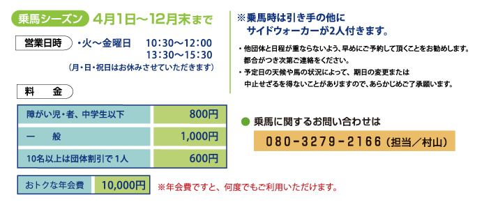 乗馬シーズン4月1日〜12月末まで※乗馬時は引き手の他にサイドウォーカーが2人付きます。・ 他団体と日程が重ならないよう、早めにご予約して頂くことをお勧めします。   都合がつき次第ご連絡をください。・ 予定日の天候や馬の状況によって、期日の変更または   中止せざるを得ないことがありますので、あらかじめご了承願います。● 乗馬に関するお問い合わせは０８０ー３２７９ー２１６６（担当／村山）