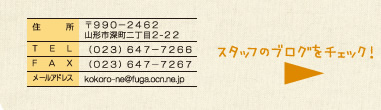 〒９９０−２４６２　山形市深町二丁目２-２２ （０２３）６４７−７２６６ （０２３）６４７−７２６７ kokoro-ne@fuga.ocn.ne.jp