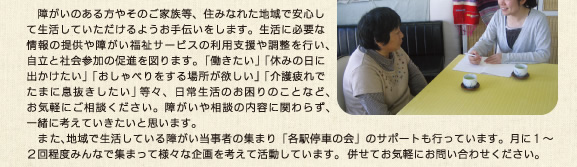 　障がいのある方やそのご家族の方等、住みなれた地域で安心して生活していただけるようお手伝いをします。生活に必要な情報の提供や障がい福祉サービスの利用支援や調整を行い、自立と社会参加の促進を図ります。「働きたい」「休みの日に出かけたい」「おしゃべりをする場所が欲しい」「介護疲れでたまに息抜きしたい」等々、日常生活のお困りのことなど、お気軽にご相談ください。障がいや相談の内容に関わらず、一緒に考えていきたいと思います。