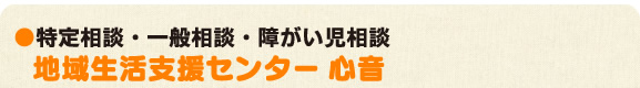 ●特定相談・一般相談・障がい児相談 地域生活支援センター「心音」