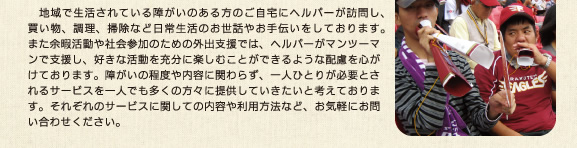 　地域で生活されている障がいのある方のご自宅にヘルパーが訪問し、買い物、調理、掃除など日常生活のお世話やお手伝いをしております。また余暇活動や社会参加のための外出支援では、ヘルパーがマンツーマンで支援し、好きな活動を充分に楽しむことができるような配慮を心がけております。障がいの程度や内容に関わらず、一人ひとりが必要とされるサービスを一人でも多くの方々に提供していきたいと考えております。それぞれのサービスに関しての内容や利用方法など、お気軽にお問い合わせください。