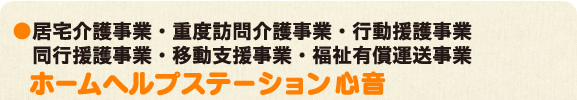 ●居宅介護事業・重度訪問介護事業・行動援護事業　同行援護事業・移動支援事業   ホームヘルプステーション「心音」・福祉有償運送事業