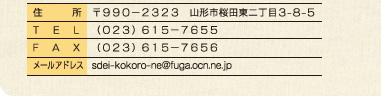 住所：〒９９０−２３２３ 山形市桜田東２丁目３-８-５　TEL：（０２３）６１５−７６５５　FAX：（０２３）６１５−７６５６　メールアドレス：sdei-kokoro-ne@fuga.ocn.ne.jp