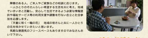 　障害のある人、ご本人やご家族などの相談に応じます。一人ひとりのその人らしい希望する生活を共に考え、地域でいきいきと活動し、安心して生活できるよう必要な情報提供や福祉サービス等の利用支援や調整を行ない自立と社会参加を応援します。「天童に咲く一輪の花」　地域の皆さんと共に一人ひとりの花を咲かせていきたいと思います。気軽な雰囲気のフリースペースもありますのでみなさんおいで下さい。