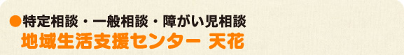 ●特定相談・一般相談・障がい児相談 地域支援センター「天花」
