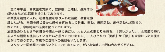 主に中学生、高校生を対象に、放課後、土曜日、長期休み(夏休みなど)に活動を提供しております。卒業後を視野に入れ、社会経験を取り入れた活動・療育を意識しながら、季節を感じ豊かな感性を育めるよう外出、運動、調理活動、創作活動など取り入れており、余暇時間の充実を図っております。放課後のひとときや休日を仲間と一緒に過ごし、人と人との関わりを持ち、「楽しかった。」と笑顔で帰れるような活動を提供していきたいと思っておりますし、一人ひとりの「笑顔」や「夢」を大切にした支援を心がけております。学校やご自宅への送迎もいたします。スタッフ一同笑顔でお待ちいたしておりますので、ぜひお気軽にお問い合わせください。