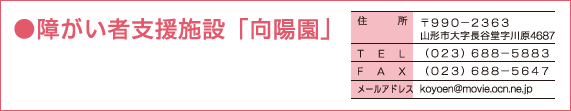 ●障がい者支援施設「向陽園」〒９９０−２３６３　山形市大字長谷堂字川原4687 （０２３）６８８−５８８３ （０２３）６８８−５６４７ koyoen@movie.ocn.ne.jp