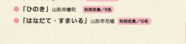 ●「よつば」山形市宮町利用定員／6名●「つばさ」山形市長町利用定員／6名●「あすなろ」山形市長町利用定員／5名●「ひのき」山形市檜町利用定員／6名●「はなだて・すまいる」山形市花楯利用定員／10名