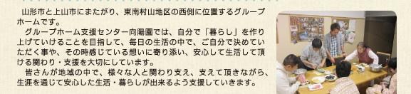 　山形市と上山市にまたがり、東南に位置するグループホームです。　グループホーム支援センター向陽園では、自分で「暮らし」を作り上げていけることを目指して、毎日の生活の中で、ご自分で決めていただく事や、その時感じている想いに寄り添い、安心して生活して頂ける関わり・支援を大切にしています。　皆さんが地域の中で、様々な人と関わり支え、支えて頂きながら、生涯を通じて安心した生活・暮らしが出来るよう支援していきます。