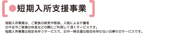 ●短期入所支援事業 | 短期入所事業は、ご家族の病気や怪我、入院による介護者の不在やご家族の休息などの際にご利用して頂くサービスです。短期入所事業は宿泊を伴うサービスで、日中一時支援は宿泊を伴わない日帰りのサービスです。